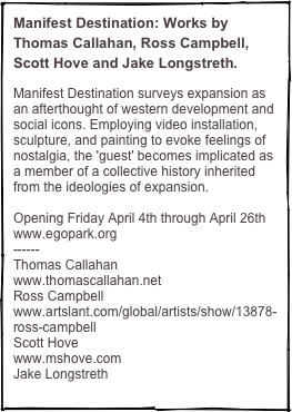 Manifest Destination: Works by Thomas Callahan, Ross Campbell, Scott Hove and Jake Longstreth. 

Manifest Destination surveys expansion as an afterthought of western development and social icons. Employing video installation, sculpture, and painting to evoke feelings of nostalgia, the 'guest' becomes implicated as a member of a collective history inherited from the ideologies of expansion. 

Opening Friday April 4th through April 26th
www.egopark.org
------
Thomas Callahan
www.thomascallahan.net
Ross Campbell 
www.artslant.com/global/artists/show/13878-ross-campbell
Scott Hove 
www.mshove.com
Jake Longstreth
